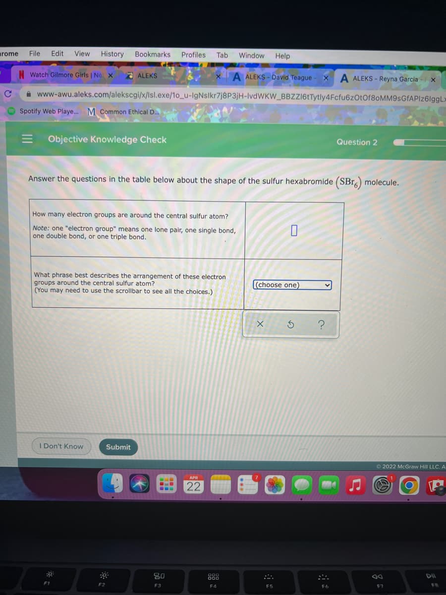 arome
File Edit
View
History Bookmarks Profiles
Tab
Window Help
N Watch Gilmore Girls | Ne x
a ALEKS
A ALEKS - David Teague - X A ALEKS - Reyna Garcia
A www-awu.aleks.com/alekscgi/x/Isl.exe/1o_u-IgNslkr7j8P3jH-lvdWKW_BBZZ16tTytly4Fcfu6zOtOf8oMM9sGfAPIz6IggLx
Spotify Web Playe.. M Common Ethical D..
Objective Knowledge Check
Question 2
Answer the questions in the table below about the shape of the sulfur hexabromide (SBr) molecule.
How many electron groups are around the central sulfur atom?
Note: one "electron group" means one lone pair, one single bond,
one double bond, or one triple bond.
What phrase best describes the arrangement of these electron
groups around the central sulfur atom?
(You may need to use the scrollbar to see all the choices.)
(choose one)
I Don't Know
Submit
O 2022 McGraw Hill LLC. A
APR
22
80
O00
000
DII
F1
F2
F3
F4
F5
F6
F7
III
