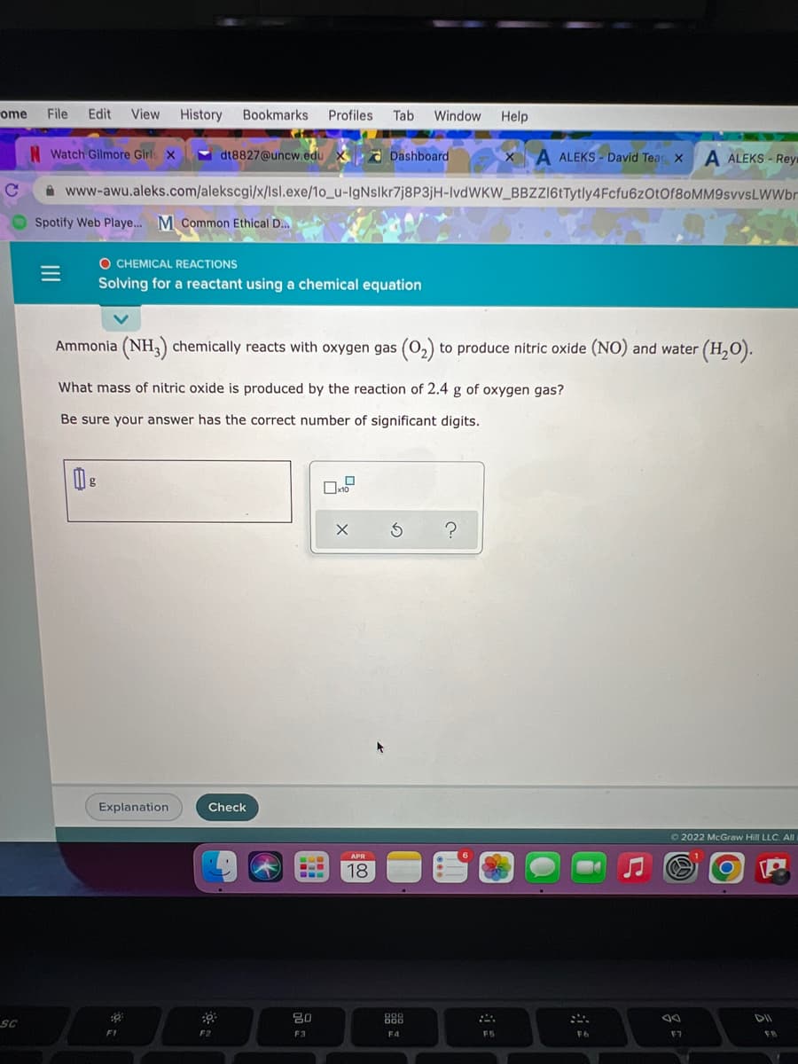 ome
File Edit
View History Bookmarks Profiles Tab
Window Help
ome
N Watch Gilmore Girls x
dt8827@uncw.edu X Dashboard
A ALEKS - David Teac X
A ALEKS - Rey
A www-awu.aleks.com/alekscgi/x/lsl.exe/1o_u-IgNslkr7j8P3jH-IVDWKW_BBZZ16tTytly4Fcfu6zOtOf8oMM9svvsLWWbr
Spotify Web Playe... M Common Ethical D..
O CHEMICAL REACTIONS
Solving for a reactant using a chemical equation
Ammonia (NH,) chemically reacts with oxygen gas (0,) to produce nitric oxide (NO) and water (H,O).
What mass of nitric oxide is produced by the reaction of 2.4 g of oxygen gas?
Be sure your answer has the correct number of significant digits.
Explanation
Check
O 2022 McGraw Hill LLC. All
APR
18
SC
80
888
F2
F3
F4
F5
F6
F7
FB
II
