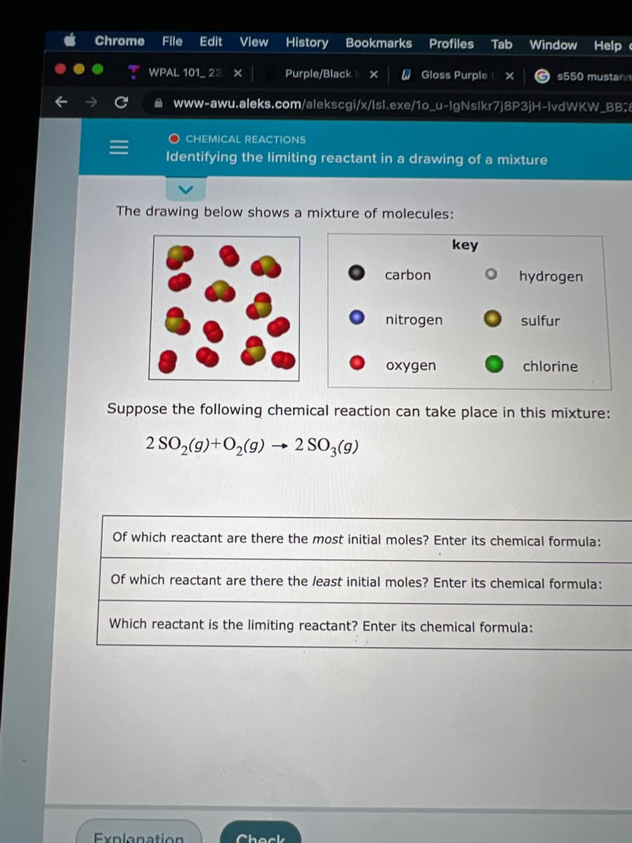 Chrome
File
Edit
View
History
Bookmarks
Profiles
Tab
Window Help c
WPAL 101 23 X
Purple/Black
WGloss Purple
G $550 mustann
A www-awu.aleks.com/alekscgi/x/Isl.exe/1o_u-IgNslkr7j8P3jH-IvdWKW BBE
O CHEMICAL REACTIONS
Identifying the limiting reactant in a drawing of a mixture
The drawing below shows a mixture of molecules:
key
carbon
hydrogen
nitrogen
sulfur
oxygen
chlorine
Suppose the following chemical reaction can take place in this mixture:
2 SO,(9)+O2(g) → 2 SO3(g)
Of which reactant are there the most initial moles? Enter its chemical formula:
Of which reactant are there the least initial moles? Enter its chemical formula:
Which reactant is the limiting reactant? Enter its chemical formula:
Exnlanation
Check
