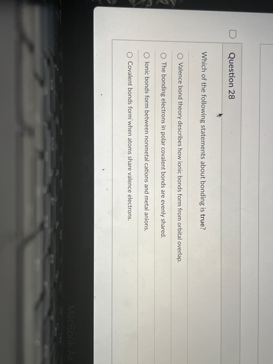 Question 28
Which of the following statements about bonding is true?
O Valence bond theory describes how ionic bonds form from orbital overlap.
The bonding electrons in polar covalent bonds are evenly shared.
lonic bonds form between nonmetal cations and metal anions.
O Covalent bonds form when atoms share valence electrons.
MacBook Air
