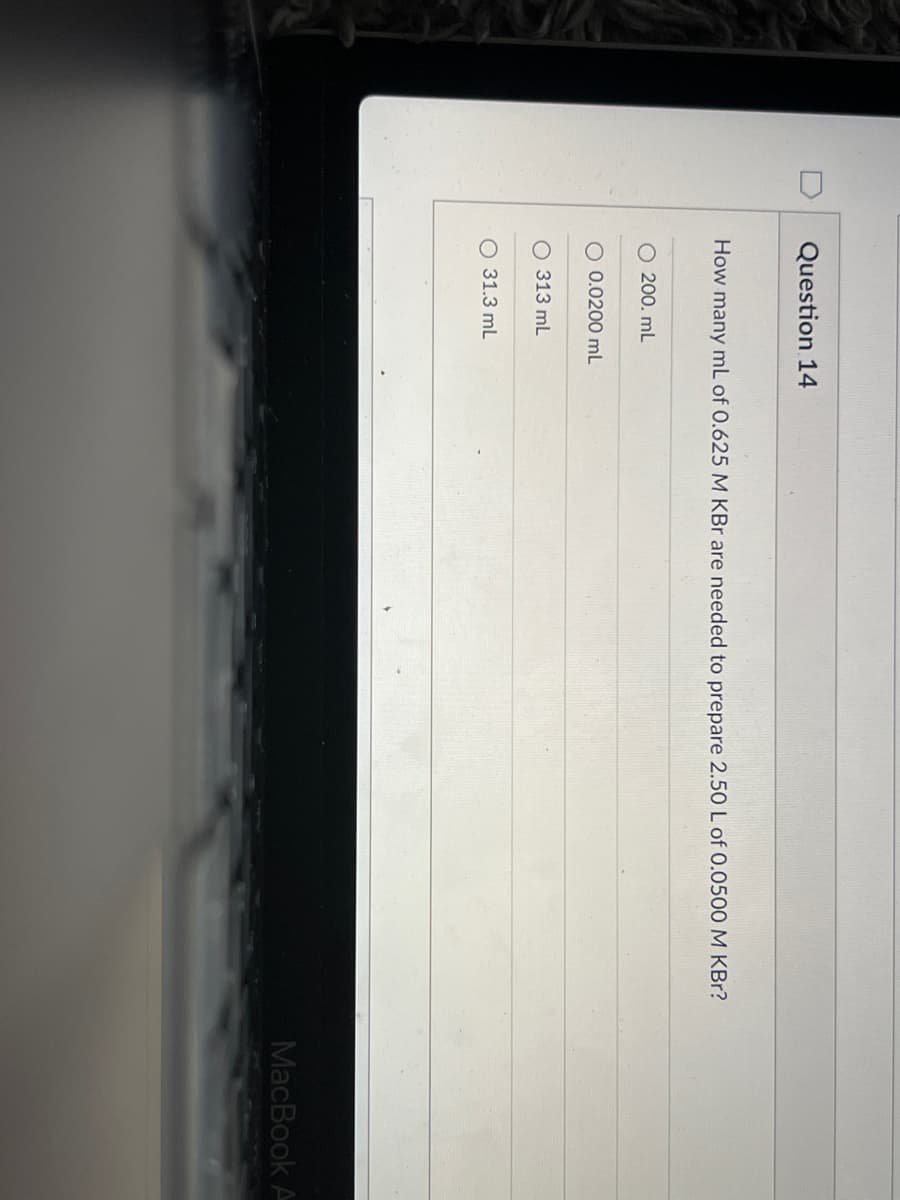 Question 14
How many mL of 0.625 M KBr are needed to prepare 2.50 L of 0.0500 M KBr?
O 200. mL
O 0.0200 mL
313 mL
O 31.3 mL
MacBook A
