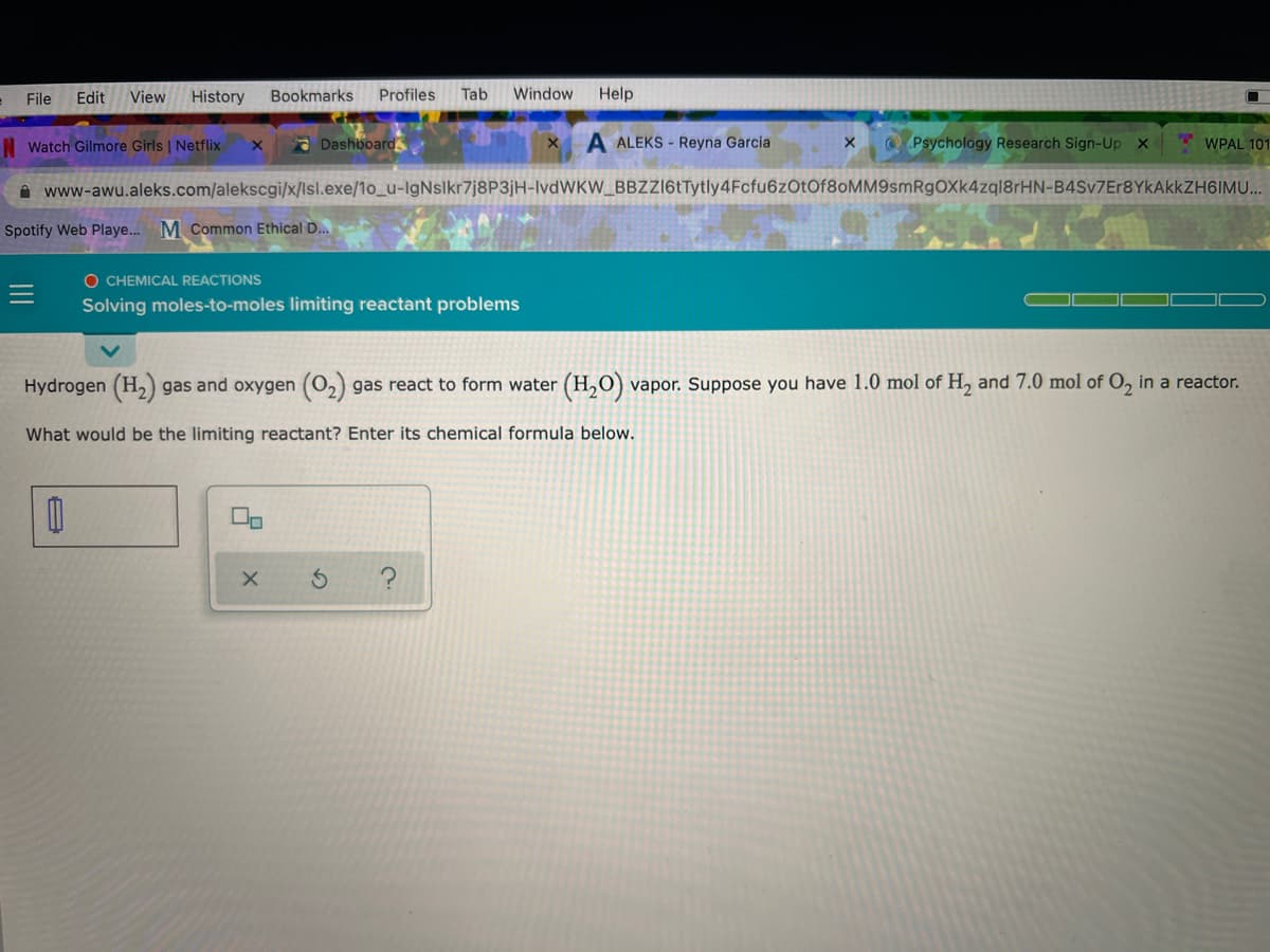 File
Edit
View
History
Bookmarks
Profiles
Tab
Window
Help
N Watch Gilmore Girls | Netflix
a Dashboard
A ALEKS - Reyna Garcia
Psychology Research Sign-Up X
* WPAL 101
ė www-awu.aleks.com/alekscgi/x/lsl.exe/1o_u-IgNslkr7j8P3jH-lvdWKW_BBZl6tTytly4Fcfu6zOtOf80MM9smRgOXk4zql8rHN-B4Sv7Er8YkAkkZH6IMU...
Spotify Web Playe... M Common Ethical D..
O CHEMICAL REACTIONS
Solving moles-to-moles limiting reactant problems
Hydrogen (H2) gas and oxygen (02)
gas react to form water (H,0) vapor. Suppose you have 1.0 mol of H, and 7.0 mol of O, in a reactor.
What would be the limiting reactant? Enter its chemical formula below.
