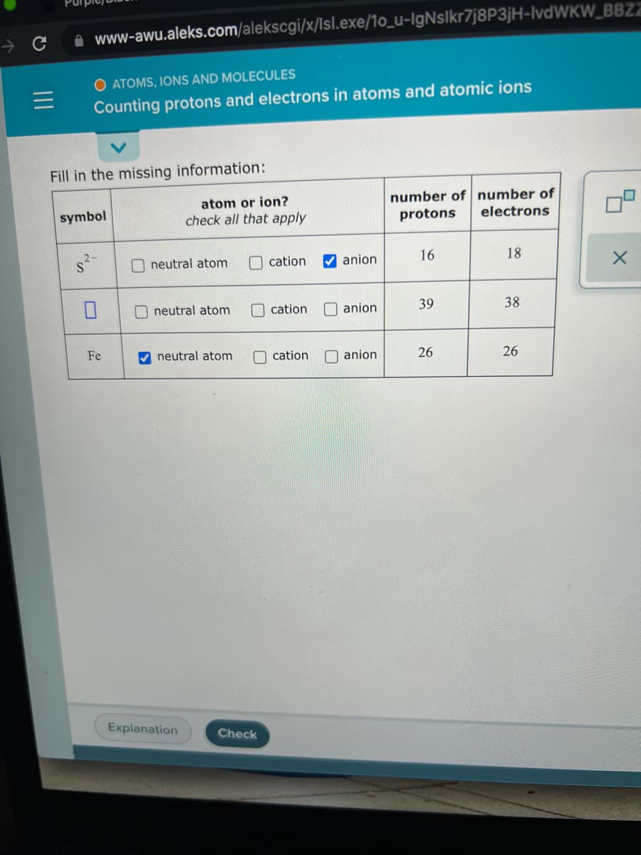 A www-awu.aleks.com/alekscgi/x/lsl.exe/1o_u-IgNslkr7j8P3jH-IvdWKW_BBZZ
O ATOMS, IONS AND MOLECULES
Counting protons and electrons in atoms and atomic ions
Fill in the missing information:
atom or ion?
check all that apply
number of number of
electrons
symbol
protons
O neutral atom
cation
V anion
16
18
O neutral atom
Ocation
O anion
39
38
Fe
V neutral atom
O cation
anion
26
26
Explanation
Check
II
