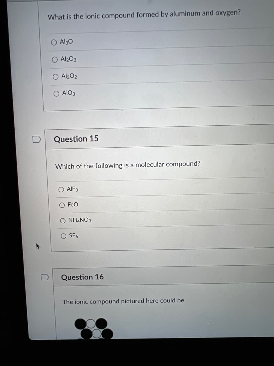 What is the ionic compound formed by aluminum and oxygen?
O Al30
Al203
O Al302
AIO3
Question 15
Which of the following is a molecular compound?
AIF3
O FeO
O NH4NO3
O SF6
Question 16
The ionic compound pictured here could be
