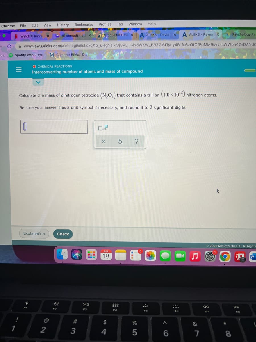 Chrome
File
Edit
View History Bookmarks Profiles
Tab Window Help
N Watch Gilmore
(5 unread) - dt x
Grades for Davi x A ALEKS - David x A ALEKS - Reyna x
O Psychology Re
A www-awu.aleks.com/alekscgi/x/Isl.exe/1o_u-IgNsikr7j8P3jH-IVDWKW_BBZZ16tTytly4Fcfu6zOtOf8oMM9svvsLWWbn42nDANdC
ps
Spotify Web Playe. M Common Ethical D..
O CHEMICAL REACTIONS
Interconverting number of atoms and mass of compound
Calculate the mass of dinitrogen tetroxide (N,O,) that contains a trillion (1.0 × 10“) nitrogen atoms.
Be sure your answer has a unit symbol if necessary, and round it to 2 significant digits.
Explanation
Check
O 2022 McGraw Hill LLC. All Rights
APR
6.
18
W
80
000
F2
F3
F4
F5
F6
F7
@
$
&
1
2
4
8
< CO
