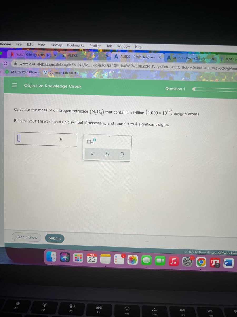 Chrome
File
Edit
View
History Bookmarks Profiles Tab
Window
Help
N Watch Gilmore Girls | Ne x
- ALEKS
A ALEKS - David Teague
A ALEKS - Reyna Garciax 9,511 Jo
A www-awu.aleks.com/alekscgi/x/Isl.exe/1o_u-IgNslkr7j8P3jH-IvdWKW_BBZZI6tTytly4Fcfu6zOtOf80MM9stsAiJu6JXMFcQQgHoud
Spotify Web Playe. M Common Ethical D.
Objective Knowledge Check
Question 1
Calculate the mass of dinitrogen tetroxide (N,O,) that contains a trillion (1.000 × 10²) oxygen atoms.
Be sure your answer has a unit symbol if necessary, and round it to 4 significant digits.
I Don't Know
Submit
O2022 McGraw Hill LLC. All Rights Rese
APR
22
...
80
000
000
DII
F1
F2
F3
F4
F5
F7
