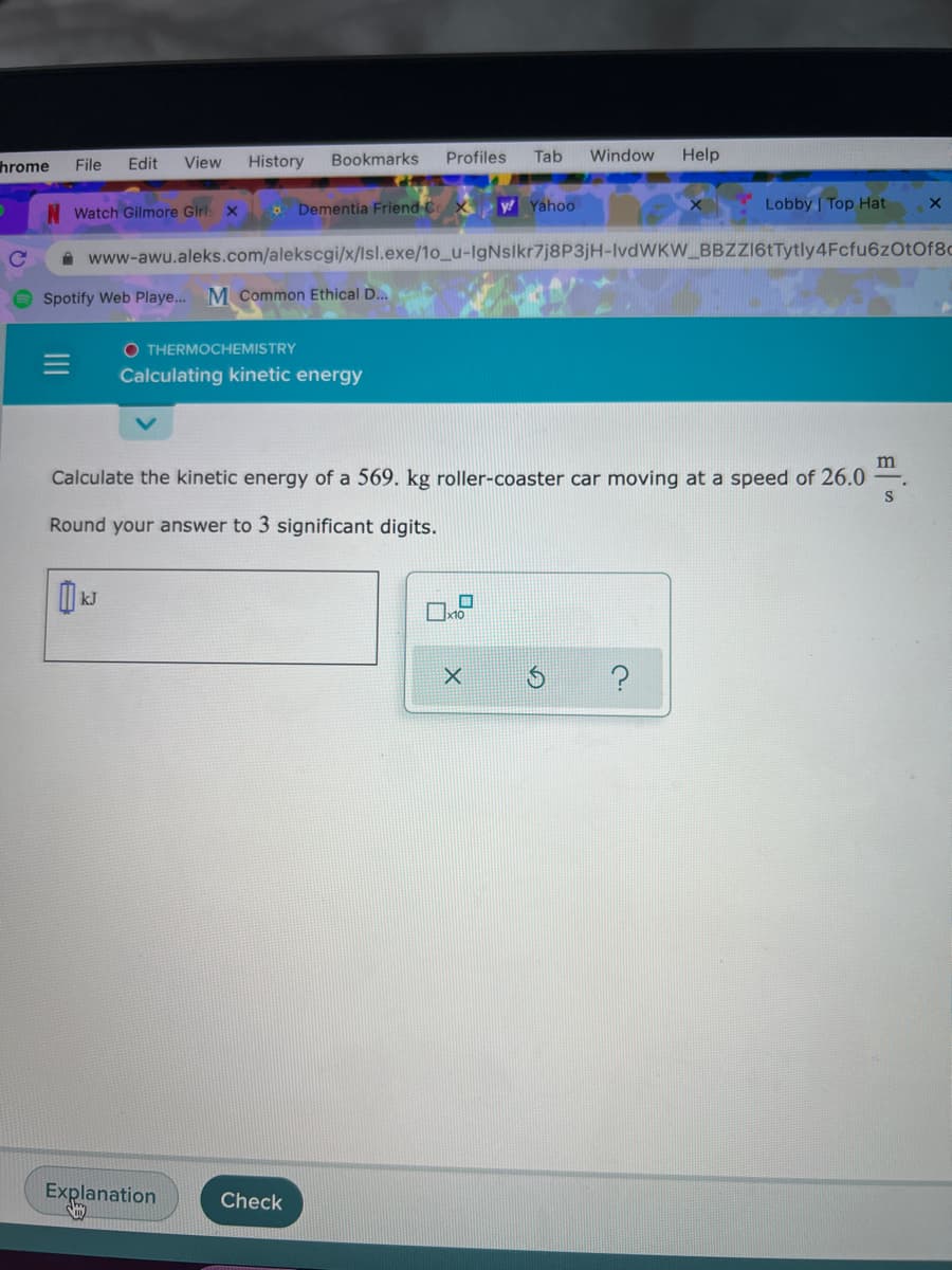 hrome
Edit
View
History
Bookmarks
Profiles
Tab
Window
Help
File
Watch Gilmore Girl: x
* Dementia Friend CX
y Yahoo
Lobby | Top Hat
A www-awu.aleks.com/alekscgi/x/lsl.exe/1o_u-IgNslkr7j8P3jH-IvdWKW BBZZ16tTytly4Fcfu6zOtOf8c
Spotify Web Playe... M Common Ethical D..
O THERMOCHEMISTRY
Calculating kinetic energy
m
Calculate the kinetic energy of a 569. kg roller-coaster car moving at a speed of 26.0
Round your answer to 3 significant digits.
Explanation
Check
II
