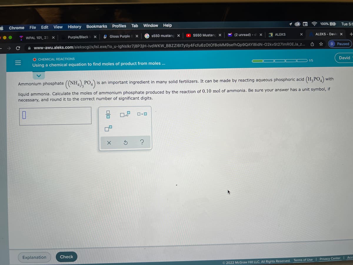 100% 7
Tue 5:5
File
Edit
View
History
Bookmarks
Profiles
Tab
Window
Help
Chrome
$550 mustang x
O S550 Mustanc X
(2 unread) - d x
ALEKS - Davi
ALEKS
WPAL 101_ 23
Purple/Black
A Gloss Purple
D Paused
A www-awu.aleks.com/alekscgi/x/lsl.exe/1o_u-IgNslkr7j8P3jH-IvdWKW_BBZZ16tTytly4Fcfu6zOtOf80MM9sefhQp9QAYI8idN-02kVSt27lmROEJa_z..
O CHEMICAL REACTIONS
David
O 1/5
Using a chemical equation to find moles of product from moles ...
with
Ammonium phosphate ((NH4), PO4)
is an important ingredient in many solid fertilizers. It can be made by reacting aqueous phosphoric acid (H, PO,)
liquid ammonia. Calculate the moles of ammonium phosphate produced by the reaction of 0.10 mol of ammonia. Be sure your answer has a unit symbol, if
necessary, and round it to the correct number of significant digits.
Explanation
Check
Acc
O 2022 McGraw Hill LLC. AlI Rights Reserved. Terms of Use | Privacy Center
olo %
