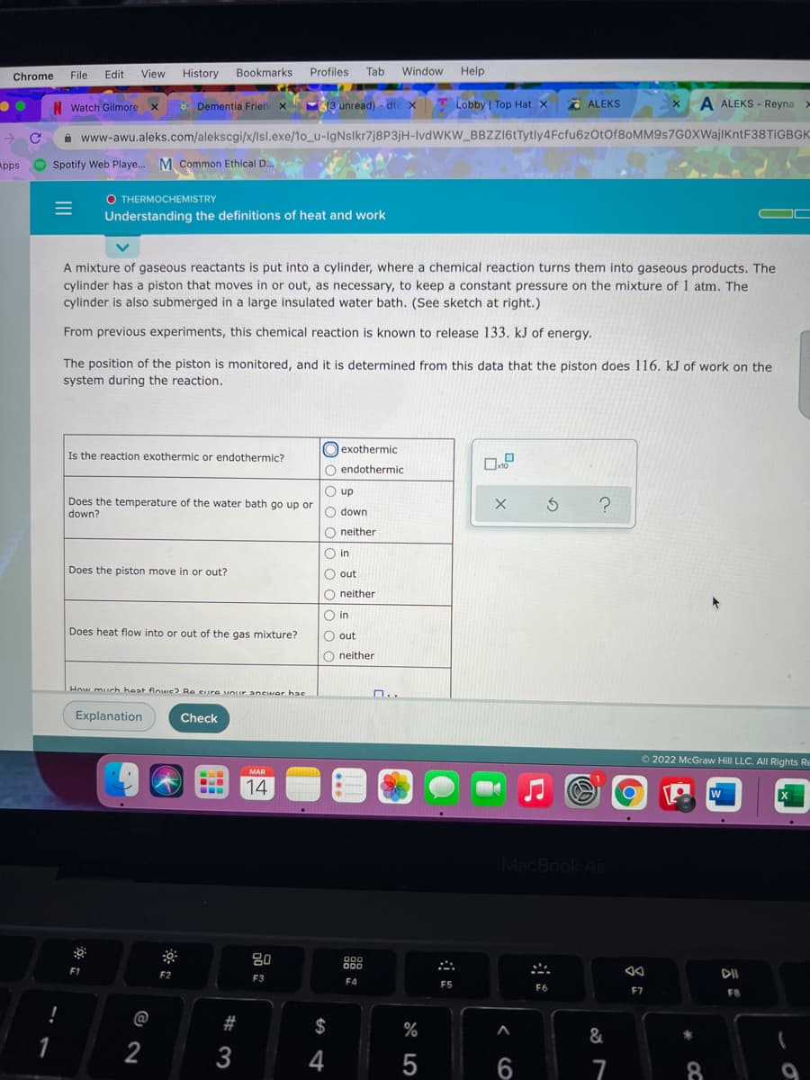 Chrome
File
Edit
View
History Bookmarks Profiles Tab
Window Help
N Watch Gilmore
* Dementia Frien x
13 unread) - dte x T Lobby | Top Hat x
2 ALEKS
A ALEKS - Reyna >
A www-awu.aleks.com/alekscgi/x/Isl.exe/1o_u-IgNslkr7j8P3jH-IVDWKW_BBZZ16tTytly4Fcfu6zOtOf80MM9s7G0XWajIKntF38TIGBGK
Apps
Spotify Web Playe. M Common Ethical D.
O THERMOCHEMISTRY
Understanding the definitions of heat and work
A mixture of gaseous reactants is put into a cylinder, where a chemical reaction turns them into gaseous products. The
cylinder has a piston that moves in or out, as necessary, to keep a constant pressure on the mixture of 1 atm. The
cylinder is also submerged in a large insulated water bath. (See sketch at right.)
From previous experiments, this chemical reaction is known to release 133. kJ of energy.
The position of the piston is monitored, and it is determined from this data that the piston does 116. kJ of work on the
system during the reaction.
O exothermic
Is the reaction exothermic or endothermic?
O endothermic
O up
Does the temperature of the water bath go up or
down?
O down
O neither
O in
Does the piston move in or out?
O out
O neither
O in
Does heat flow into or out of the gas mixture?
O out
O neither
How much heat flows? Re Cire vour anewer hae
n..
Explanation
Check
O2022 McGraw Hill LLC. All Rights Re
MAR
14
W
MacBook Air
80
000
000
F1
F2
DII
F3
F4
F5
F6
F7
FB
@
#
2$
%
1
2
4
7
8
9
品i:
II
