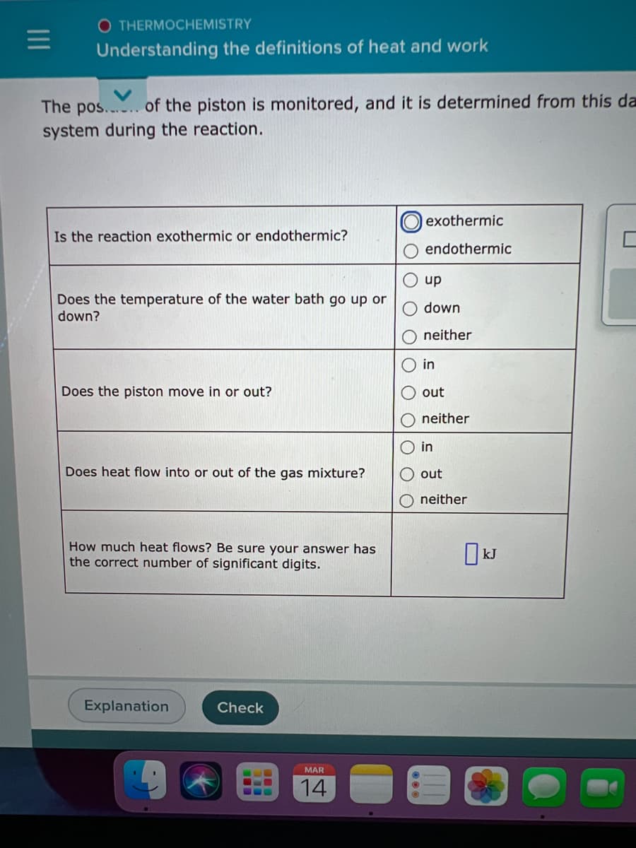 O THERMOCHEMISTRY
Understanding the definitions of heat and work
The pos.... of the piston is monitored, and it is determined from this da
system during the reaction.
exothermic
Is the reaction exothermic or endothermic?
endothermic
up
Does the temperature of the water bath go up or
down?
down
neither
in
Does the piston move in or out?
out
neither
O in
Does heat flow into or out of the gas mixture?
out
neither
How much heat flows? Be sure your answer has
the correct number of significant digits.
Explanation
Check
MAR
14
O O
