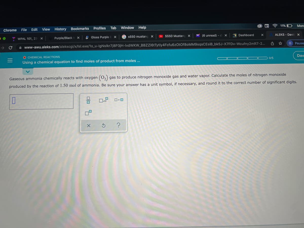 11% O
Mon
File
Edit
View
History
Bookmarks Profiles
Tab
Window
Help
Chrome
G s550 mustang X
> S550 Mustang
(6 unread) - d x
2 Dashboard
ALEKS - David X
WPAL 101_ 23
Purple/Black
6 Gloss Purple E X
D Pause
A www-awu.aleks.com/alekscgi/x/Isl.exe/1o_u-IgNslkr7j8P3jH-lvdWKW_BBZZI6tTytly4Fcfu6zOtOf8oMM9sqsCEsiB_bk5J-X7FDV-Wcufny2mR7-2..
Dav
O CHEMICAL REACTIONS
Using a chemical equation to find moles of product from moles ..
0/5
Gaseous ammonia chemically reacts with oxygen (0,) gas to produce nitrogen monoxide gas and water vapor. Calculate the moles of nitrogen monoxide
produced by the reaction of 1.50 mol of ammonia. Be sure your answer has a unit symbol, if necessary, and round it to the correct number of significant digits.
II
