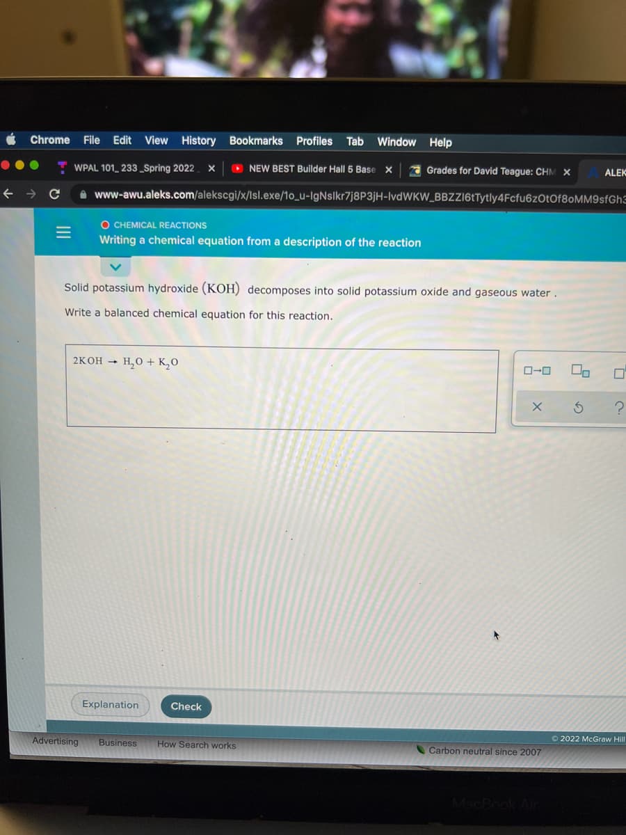 Chrome File Edit View History Bookmarks Profiles Tab
Window Help
WPAL 101_ 233_Spring 2022.
O NEW BEST Builder Hall 5 Base X
A Grades for David Teague: CHM X
ALEK
A www-awu.aleks.com/alekscgi/x/lsl.exe/1o_u-IgNslkr7j8P3jH-IvdWKW_BBZZI6tTytly4Fcfu6zOtOf80MM9sfGh3
O CHEMICAL REACTIONS
Writing a chemical equation from a description of the reaction
Solid potassium hydroxide (KOH) decomposes into solid potassium oxide and gaseous water.
Write a balanced chemical equation for this reaction.
2KOH → H,0 + K¸0
Explanation
Check
Advertising
Business
How Search works
O 2022 McGraw Hill
Carbon neutral since 2007
