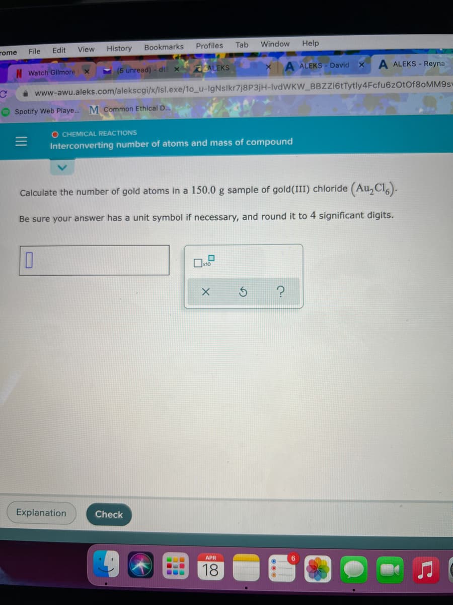 rome
File
Edit
View
History
Bookmarks
Profiles
Tab
Window
Help
N Watch Gilmore x
(5 unread) - dtE X
AALEKS
A ALEKS - David
A ALEKS - Reyna
A www-awu.aleks.com/alekscgi/x/lsl.exe/1o_u-IgNslkr7j8P3jH-IVDWKW_BBZZI6tTytly4Fcfu6zOtOf8oMM9sv
O Spotify Web Playe..
M Common Ethical D..
O CHEMICAL REACTIONS
Interconverting number of atoms and mass of compound
Calculate the number of gold atoms in a 150.0 g sample of gold(III) chloride (Au,Cl).
Be sure your answer has a unit symbol if necessary, and round it to 4 significant digits.
Explanation
Check
APR
18
II
