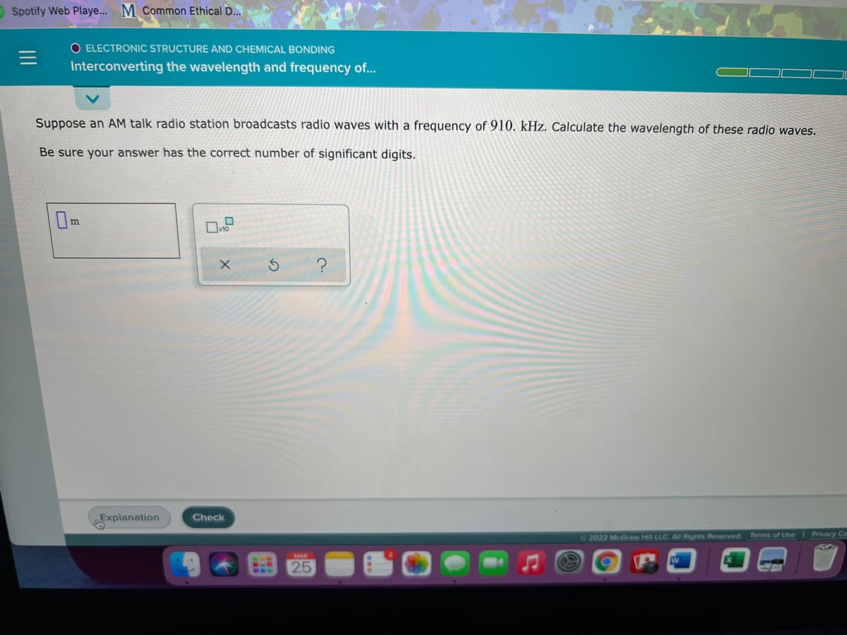 OSpotify Web Playe... M Common Ethical D...
O ELECTRONIC STRUCTURE AND CHEMICAL BONDING
Interconverting the wavelength and frequency of..
Suppose an AM talk radio station broadcasts radio waves with a frequency of 910. kHz. Calculate the wavelength of these radio waves.
Be sure your answer has the correct number of significant digits.
Om
Explanation
Check
2022 McGraw Hill LLC. All Rights Reserved
Terms of Use Privacy Ce
MAR
25
