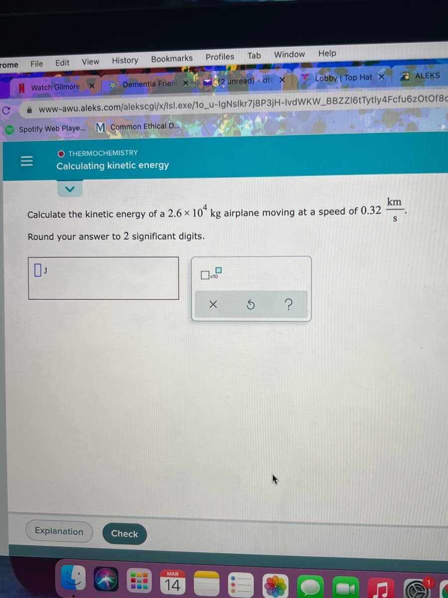 rome
File
Edit
View
History
Bookmarks
Profiles
Tab
Window
Help
* Dementia Frien x
2 unread) - dte x
Lobby | Top Hat x
O ALEKS
Watch Gilmore x
A www-awu.aleks.com/alekscgi/x/Isl.exe/1o_u-IgNslkr7j8P3jH-IvdWKW_BBZZ16tTytly4Fcfu6zOtOf8C
Spotify Web Playe.. M Common Ethical D..
O THERMOCHEMISTRY
Calculating kinetic energy
km
Calculate the kinetic energy of a 2.6 × 10" kg airplane moving at a speed of 0.32
Round your answer to 2 significant digits.
Explanation
Check
MAR
14

