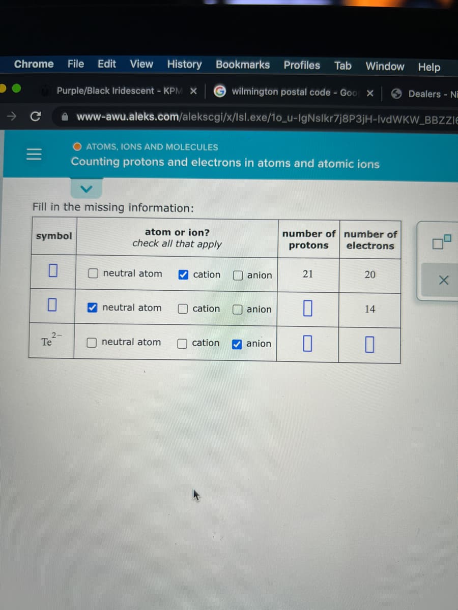 Chrome
File
Edit
View History Bookmarks
Profiles
Tab
Window
Help
Purple/Black Iridescent - KPM X
wilmington postal code - Goo X
Dealers - Ni
A www-awu.aleks.com/alekscgi/x/Isl.exe/1o_u-IgNslkr7j8P3jH-IvdWKW_BBZZIE
O ATOMS, IONS AND MOLECULES
Counting protons and electrons in atoms and atomic ions
Fill in the missing information:
symbol
atom or ion?
number of number of
check all that apply
protons
electrons
O neutral atom
V cation
anion
21
20
neutral atom
O cation
O anion
14
Te
O neutral atom
cation
V anion
