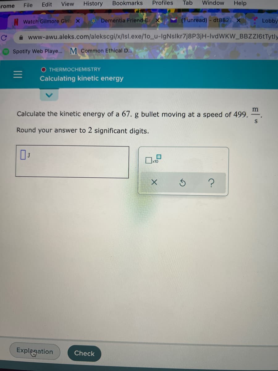 rome
File
Edit
View
History
Bookmarks
Profiles
Tab
Window
Help
Watch Gilmore Girls x
4 Dementia Friend Co
(1 unread) - dt882)
Lobby
A www-awu.aleks.com/alekscgi/x/lsl.exe/1o_u-IgNslkr7j8P3jH-IvdWKW_BBZZ16tTytly
Spotify Web Playe... M Common Ethical D...
O THERMOCHEMISTRY
Calculating kinetic energy
m
Calculate the kinetic energy of a 67. g bullet moving at a speed of 499.
Round your answer to 2 significant digits.
Explagation
Check
