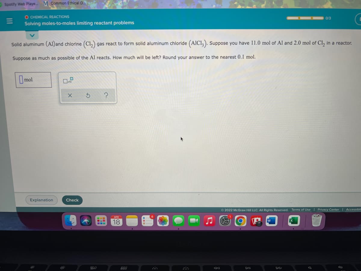 Spotify Web Playe.. M Common Ethical D.
O CHEMICAL REACTIONS
0/3
Solving moles-to-moles limiting reactant problems
Solid aluminum (Al)and chlorine (Cl,) gas react to form solid aluminum chloride (AICI, ). Suppose you have 11.0 mol of Al and 2.0 mol of Cl, in a reactor.
Suppose as much as possible of the Al reacts. How much will be left? Round your answer to the nearest 0.1 mol.
Imol
Explanation
Check
O 2022 McGraw Hill LLC. All Rights Reserved. Terms of Use | Privacy Center | Accessibil
APR
603
18
