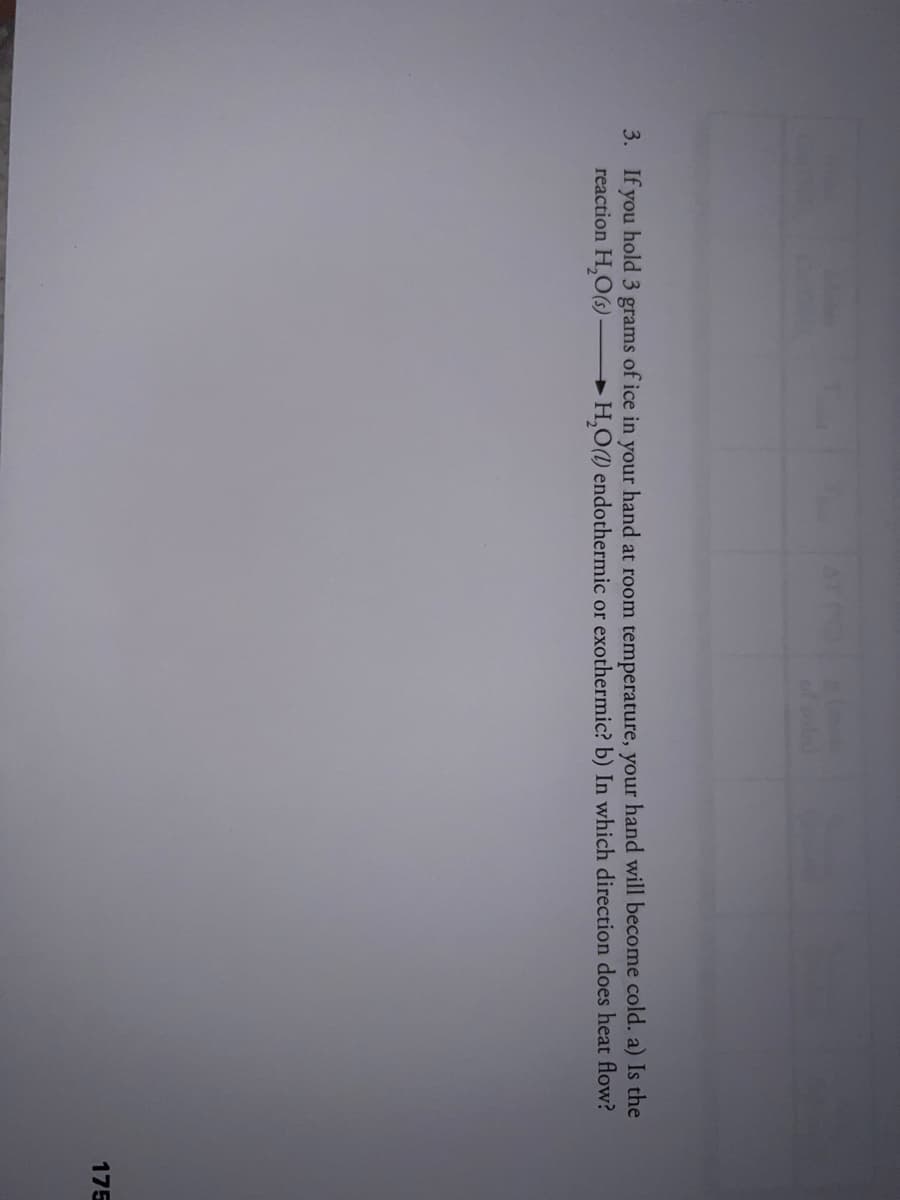 of ld
3. If you hold 3 grams of ice in your hand at room temperature, your hand will become cold. a) Is the
reaction H,O(s) -
►H,O(1) endothermic or exothermic? b) In which direction does heat flow?
175

