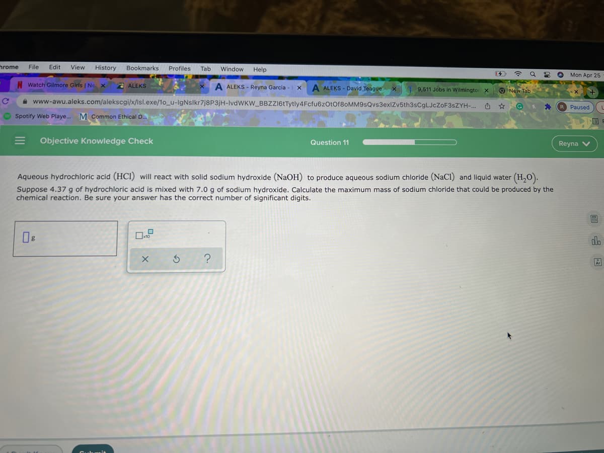 hrome
File
Edit
View
History
Bookmarks
Profiles
Tab
Window Help
令Q
2 O Mon Apr 25
Watch Gilmore Girls | Ne x
a ALEKS
A ALEKS - Reyna Garcia
A ALEKS - David Teague
9,511 Jobs in Wilmington x
O New Tab
A www-awu.aleks.com/alekscgi/x/lsl.exe/1o_u-lgNslkr7j8P3jH-lvdWKW BBZZ16tTytly4Fcfu6zOtOf8oMM9sQvs3exlZv5th3sCgLJcZoF3sZYH-. O
R Paused
O Spotify Web Playe.. M Common Ethical D..
国
Objective Knowledge Check
Question 11
Reyna V
Aqueous hydrochloric acid (HCl) will react with solid sodium hydroxide (NaOH) to produce aqueous sodium chloride (NaCl) and liquid water (H,O).
Suppose 4.37 g of hydrochloric acid is mixed with 7.0 g of sodium hydroxide. Calculate the maximum mass of sodium chloride that could be produced by the
chemical reaction. Be sure your answer has the correct number of significant digits.
圖
dlo
II
