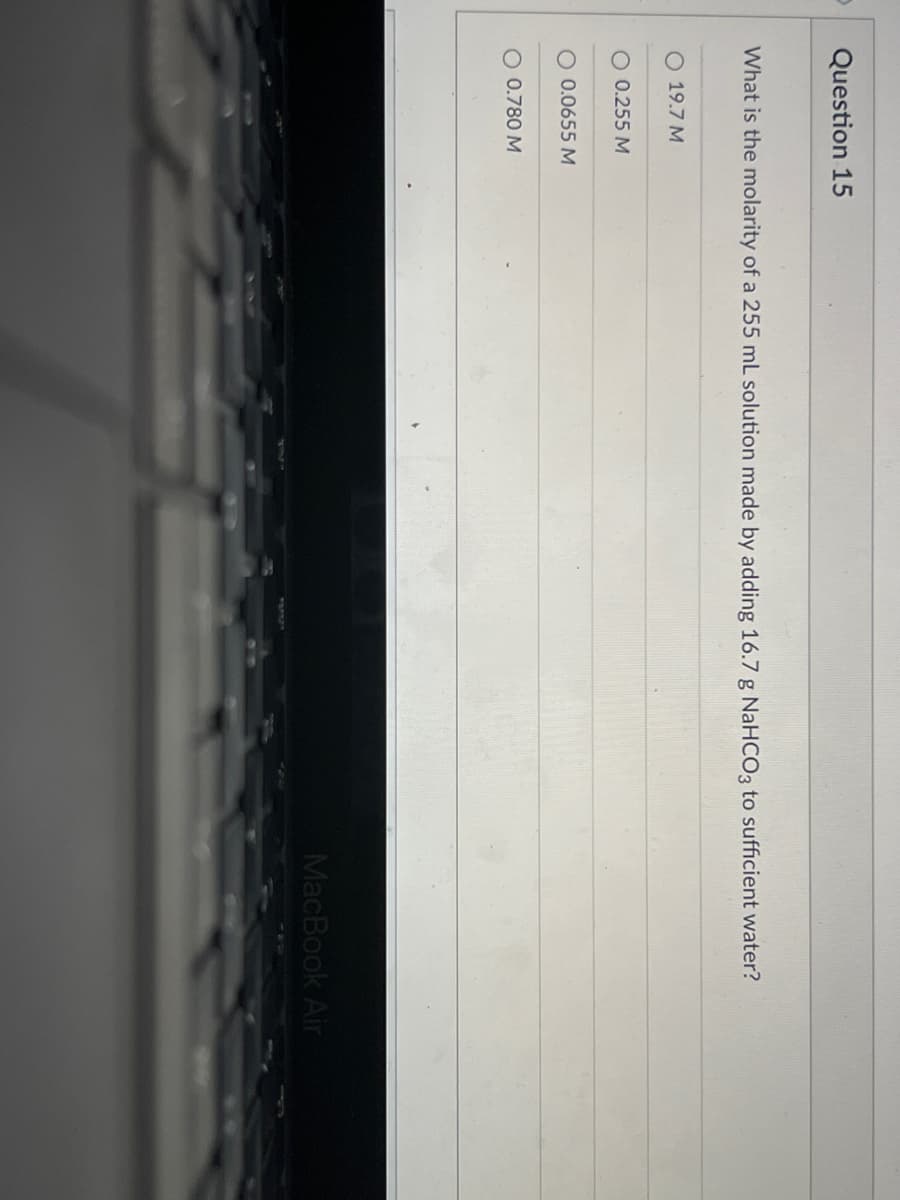 Question 15
What is the molarity of a 255 mL solution made by adding 16.7 g NaHCO3 to sufficient water?
O 19.7 M
O 0.255 M
O 0.0655 M
O 0.780 M
MacBook Air
