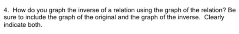 4. How do you graph the inverse of a relation using the graph of the relation? Be
sure to include the graph of the original and the graph of the inverse. Clearly
indicate both.