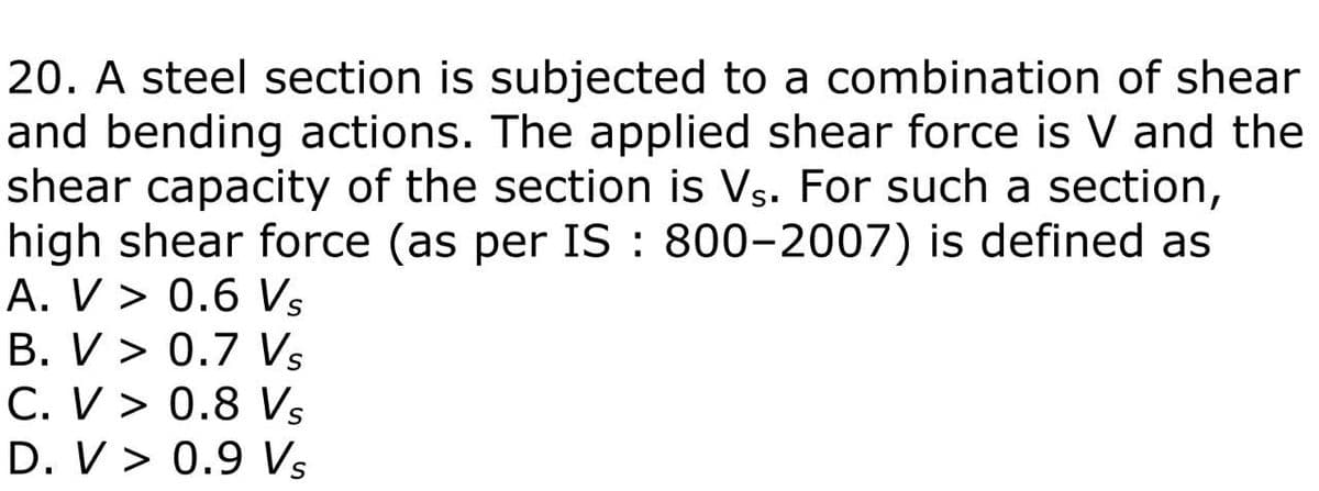 20. A steel section is subjected to a combination of shear
and bending actions. The applied shear force is V and the
shear capacity of the section is Vs. For such a section,
high shear force (as per IS: 800-2007) is defined as
A. V> 0.6 Vs
B. V> 0.7 Vs
C. V> 0.8 Vs
D. V> 0.9 Vs