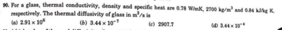 90. For a glass, thermal conductivity, density and specific heat are 0.78 W/mK, 2700 kg/m³ and 0.84 kJ/kg K,
respectively. The thermal diffusivity of glass in m²/s is
(a) 2.91 x 106
(b) 3.44 x 10-7
(c) 2907.7
(d) 3.44 x 104