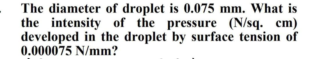 The diameter of droplet is 0.075 mm. What is
the intensity of the pressure (N/sq. cm)
developed in the droplet by surface tension of
0.000075 N/mm?