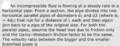 An incompressible fluid is flowing at a steady rate in a
horizontal pipe. From a section, the pipe divides into two
horizontal parallel pipes of diameters di and d2 (where di
= 4d₂) that run for a distance of L each and then again
join back to a pipe of the original size. For both the
parallel pipes, assume the head loss due to friction only
and the Darcy-Weisbach friction factor to be the same.
The velocity ratio between the bigger and the smaller
branched pipes is