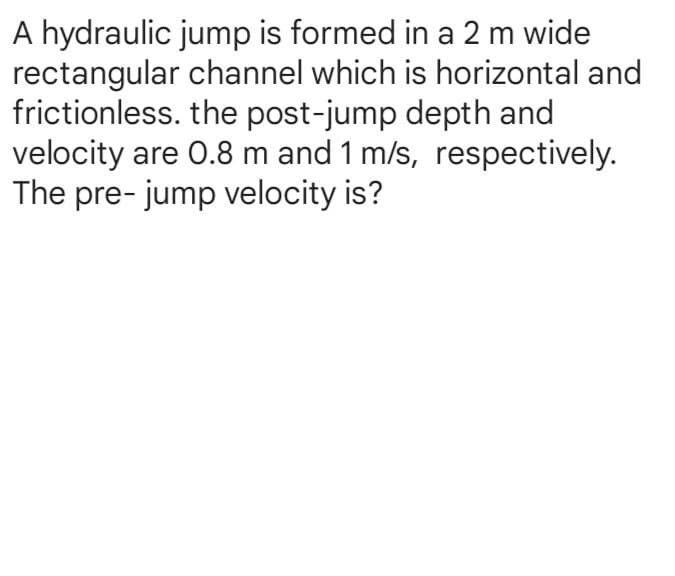 A hydraulic jump is formed in a 2 m wide
channel which is horizontal and
the post-jump depth and
rectangular
frictionless.
velocity are 0.8 m and 1 m/s, respectively.
The pre- jump velocity is?