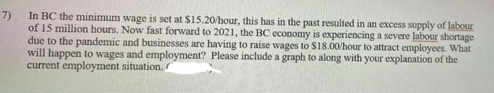 In BC the minimum wage is set at $15.20/hour, this has in the past resulted in an excess supply of labour
of 15 million hours. Now fast forward to 2021, the BC economy is experiencing a severe labour shortage
due to the pandemic and businesses are having to raise wages to $18.00/hour to attract employees. What
will happen to wages and employment? Please include a graph to along with your explanation of the
current employment situation.
7)
