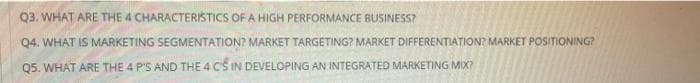 Q3. WHAT ARE THE 4 CHARACTERISTICS OF A HIGH PERFORMANCE BUSINESS?
Q4. WHAT IS MARKETING SEGMENTATION? MARKET TARGETING? MARKET DIFFERENTIATION? MARKET POSITIONING?
Q5. WHAT ARE THE 4 P'S AND THE 4 CS IN DEVELOPING AN INTEGRATED MARKETING MIX?
