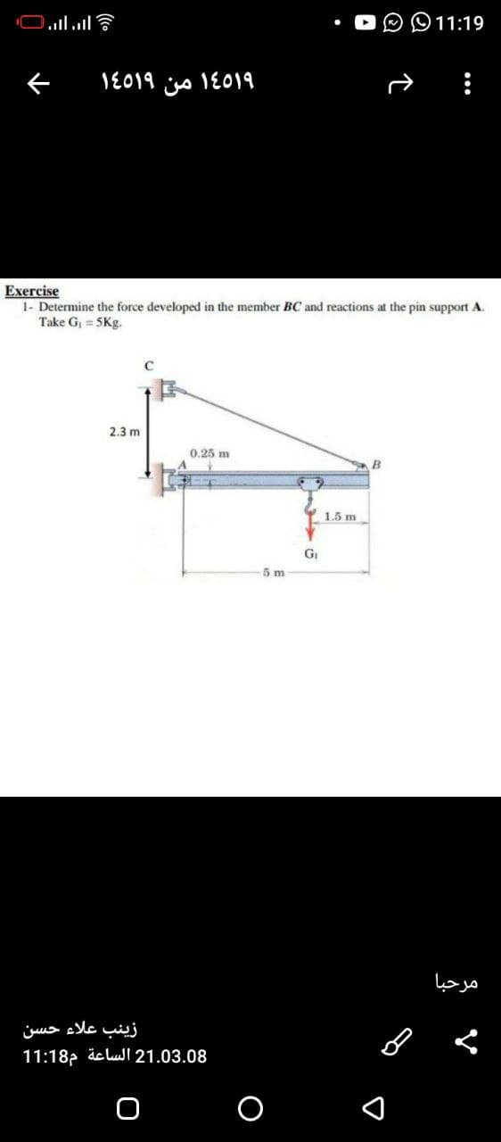 11:19
1E019 iso 1E019
Exercise
1- Determine the force developed in the member BC and reactions at the pin support A.
Take G = 5Kg.
2.3 m
0.25 m
B
Y 1.5 m
GI
5 m
مرحبا
زینب علاء حسن
11:18p äclui 21.03.08
