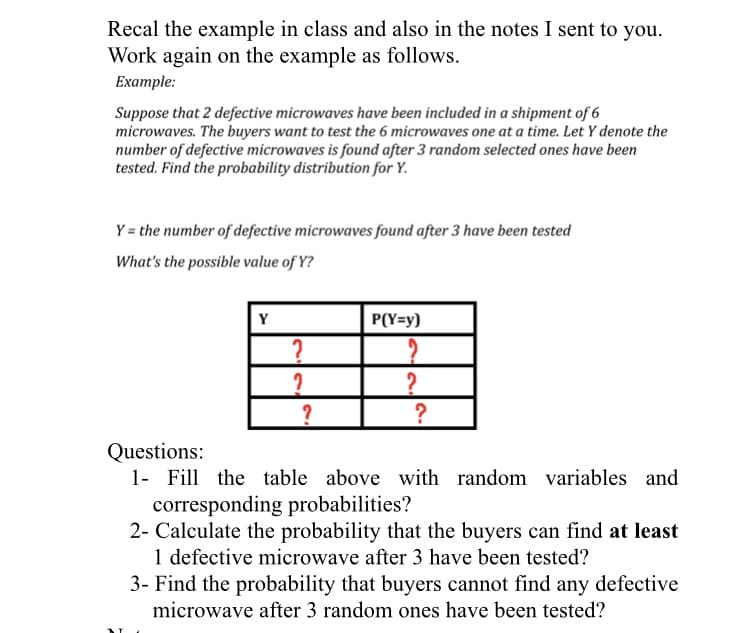 Recal the example in class and also in the notes I sent to you.
Work again on the example as follows.
Example:
Suppose that 2 defective microwaves have been included in a shipment of 6
microwaves. The buyers want to test the 6 microwaves one at a time. Let Y denote the
number of defective microwaves is found after 3 random selected ones have been
tested. Find the probability distribution for Y.
Y = the number of defective microwaves found after 3 have been tested
What's the possible value of Y?
Y
P(Y=y)
?
?
Questions:
1- Fill the table above with random variables and
corresponding probabilities?
2- Calculate the probability that the buyers can find at least
1 defective microwave after 3 have been tested?
3- Find the probability that buyers cannot find any defective
microwave after 3 random ones have been tested?
