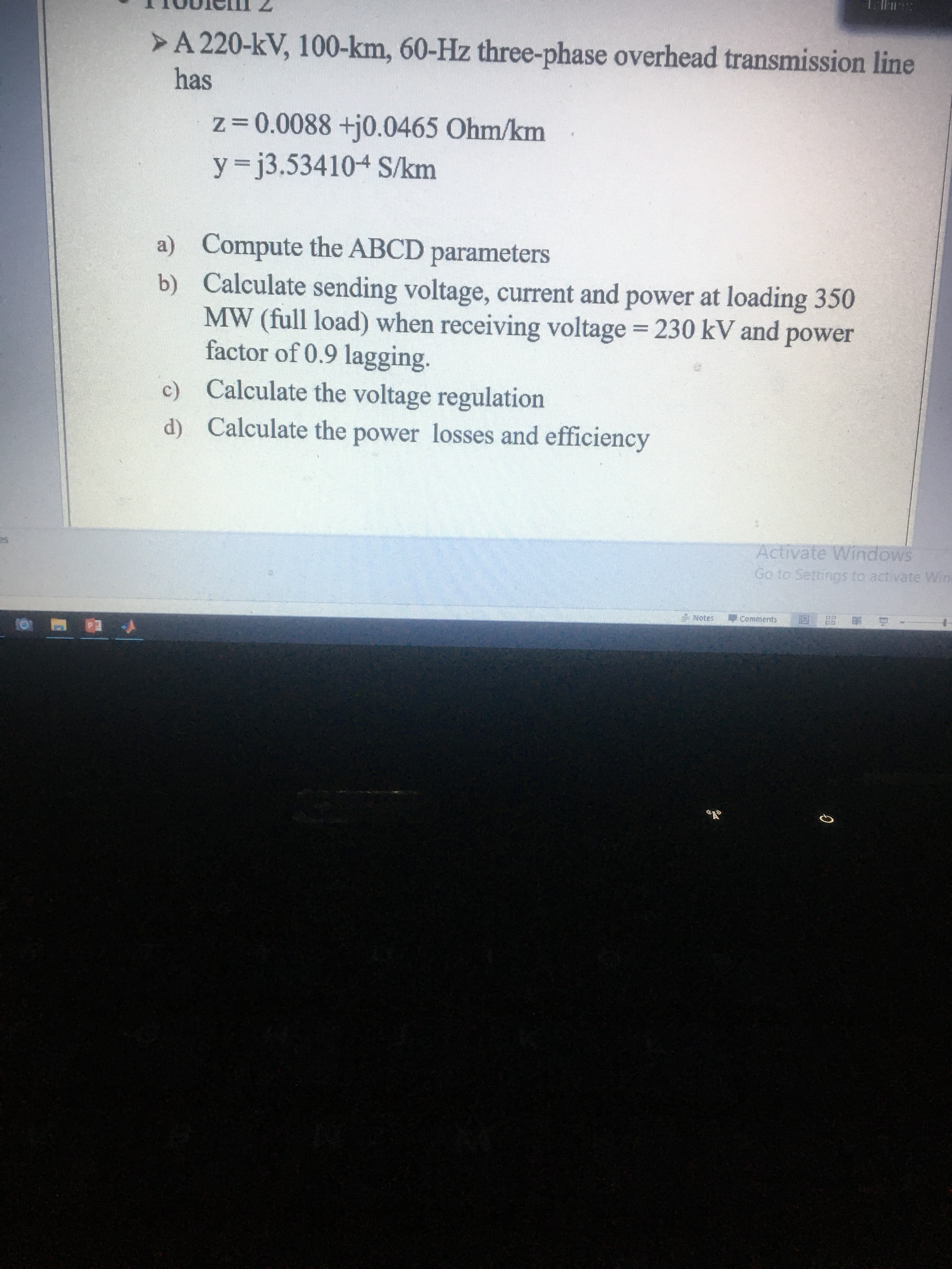 >A 220-kV, 100-km, 60-Hz three-phase overhead transmission line
has
z=0.0088 +j0.0465 Ohm/km
y= j3.534104 S/km
a) Compute the ABCD parameters
b) Calculate sending voltage, current and power at loading 350
MW (full load) when receiving voltage = 230 kV and power
factor of 0.9 lagging.
c) Calculate the voltage regulation
d) Calculate the power losses and efficiency
Activate Windows
Go to Settings to activate Wine
= Notes
Comments
