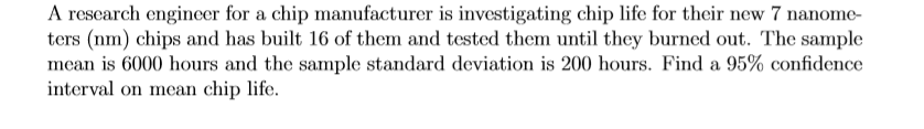 A research engineer for a chip manufacturer is investigating chip life for their new 7 nanome-
ters (nm) chips and has built 16 of them and tested them until they burned out. The sample
mean is 6000 hours and the sample standard deviation is 200 hours. Find a 95% confidence
interval on mean chip life.
