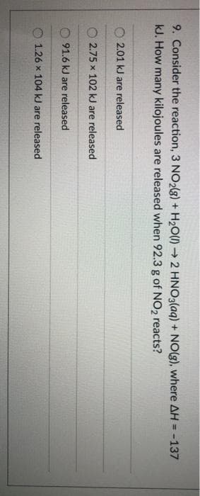 9. Consider the reaction, 3 NO2(8) + H2O(1) → 2 HNO3(aq) + NO(g), where AH = -137
kJ. How many kilojoules are released when 92.3 g of NO2 reacts?
%3D
2.01 kJ are released
2.75 x 102 kJ are released
91.6 kJ are released
O 1.26 x 104 kJ are released
