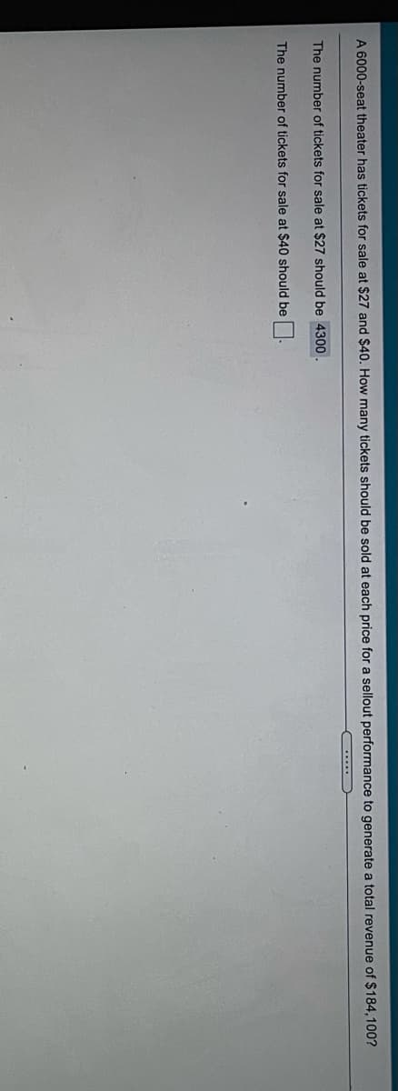 A 6000-seat theater has tickets for sale at $27 and $40, How many tickets should be sold at each price for a sellout performance to generate a total revenue of $184,100?
The number of tickets for sale at $27 should be 4300.
The number of tickets for sale at $40 should be
