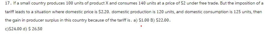 17. If a small country produces 100 units of product X and consumes 140 units at a price of $2 under free trade. But the imposition of a
tariff leads to a situation where domestic price is $2.20, domestic production is 120 units, and domestic consumption is 125 units, then
the gain in producer surplus in this country because of the tariff is. a) $1.00 B) $22.00.
c) $24.00 d) $ 26.50