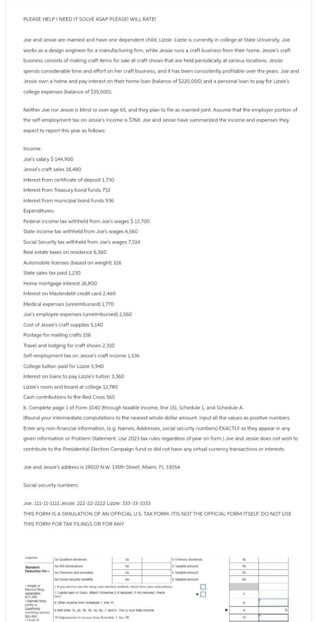 PLEASE HELP I NEED IT SOLVE ASAP PLEASE! WILL RATE!
Joe and Jessie are married and have one dependent child, Lizzie. Lizzie is currently in college at State University. Joe
works as a design engineer for a manufacturing firm, while Jessie runs a craft business from their home. Jessie's craft
business consists of making craft items for sale at craft shows that are held periodically at various locations. Jessie
spends considerable time and effort on her craft business, and it has been consistently profitable over the years. Joe and
Jessie own a home and pay interest on their home loan (balance of $220,000) and a personal loan to pay for Lizzie's
college expenses (balance of $35,000).
Neither Joe nor Jessie is blind or over age 65, and they plan to file as married joint. Assume that the employer portion of
the self-employment tax on Jessie's income is $768. Joe and Jessie have summarized the income and expenses they
expect to report this year as follows:
Income:
Joe's salary $144,900
Jessie's craft sales 18,480
Interest from certificate of deposit 1,730
Interest from Treasury bond funds 732
Interest from municipal bond funds 936
Expenditures:
Federal income tax withheld from Joe's wages $ 13,700
State income tax withheld from Joe's wages 6,560
Social Security tax withheld from Joe's wages 7,514
Real estate taxes on residence 6,360
Automobile licenses (based on weight) 326
State sales tax paid 1,230
Home mortgage interest 26,800
Interest on Masterdebt credit card 2,460
Medical expenses (unreimbursed) 1,770
Joe's employee expenses (unreimbursed) 2,560
Cost of Jessie's craft supplies 5,140
Postage for mailing crafts 156
Travel and lodging for craft shows 2,310
Self-employment tax on Jessie's craft income 1,536
College tuition paid for Lizzie 5,940
Interest on loans to pay Lizzie's tuition 3,360
Lizzie's room and board at college 12,780
Cash contributions to the Red Cross 565
b. Complete page 1 of Form 1040 (through taxable income, line 15), Schedule 1, and Schedule A.
(Round your intermediate computations to the nearest whole dollar amount. Input all the values as positive numbers.
Enter any non-financial information, (e.g. Names, Addresses, social security numbers) EXACTLY as they appear in any
given information or Problem Statement. Use 2023 tax rules regardless of year on form.) Joe and Jessie does not wish to
contribute to the Presidential Election Campaign fund or did not have any virtual currency transactions or interests.
Joe and Jessie's address is 19010 N.W. 135th Street, Miami, FL 33054.
Social security numbers:
Joe: 111-11-1111 Jessie: 222-22-2222 Lizzie: 333-33-3333
THIS FORM IS A SIMULATION OF AN OFFICIAL U.S. TAX FORM. ITIS NOT THE OFFICIAL FORM ITSELF. DO NOT USE
THIS FORM FOR TAX FILINGS OR FOR ANY
Sa Qualified dividends
38
Ondary dividends
Standard
Deduction for
46 A distributions
4e
Txable amount
45
Se Pensions and annu
Se
Taxable amount
16
6e Socal security benef
Taxable amount
8
Single or
Manding
Capital gen or (loss) Attach Schedule D if required, if not required, check
$13.950
Other income from Schedule 1,10
Queifying
Add anes 12, 20, 30, 40, 50, 60, . end 8. INS is your total income
10 Aansoe han Scher 1, 2
7
"
0
10