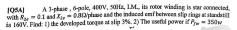 [Q5A] A 3-phase, 6-pole, 400V, 50Hz, I.M., its rotor winding is star connected,
with Rze= 0.1 and X2e = 0.852/phase and the induced emf between slip rings at standstill
is 160V. Find: 1) the developed torque at slip 3%. 2) The useful power if Pw = 350w