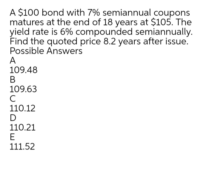 A $100 bond with 7% semiannual coupons
matures at the end of 18 years at $105. The
yield rate is 6% compounded semiannually.
Find the quoted price 8.2 years after issue.
Possible Answers
A
109.48
В
109.63
C
110.12
D
110.21
E
111.52
