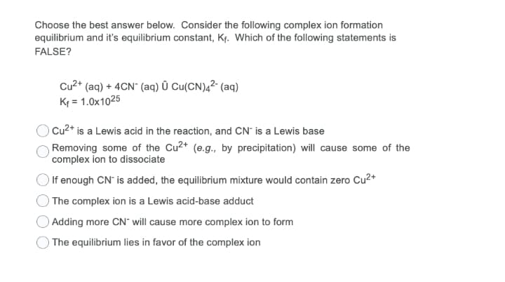 Choose the best answer below. Consider the following complex ion formation
equilibrium and it's equilibrium constant, Kf. Which of the following statements is
FALSE?
Cu2* (aq) + 4CN" (aq) Û Cu(CN)4² (aq)
K = 1.0x1025
Cu2* is a Lewis acid in the reaction, and CN' is a Lewis base
Removing some of the Cu2* (e.g., by precipitation) will cause some of the
complex ion to dissociate
O If enough CN is added, the equilibrium mixture would contain zero Cu²+
The complex ion is a Lewis acid-base adduct
Adding more CN" will cause more complex ion to form
) The equilibrium lies in favor of the complex ion
