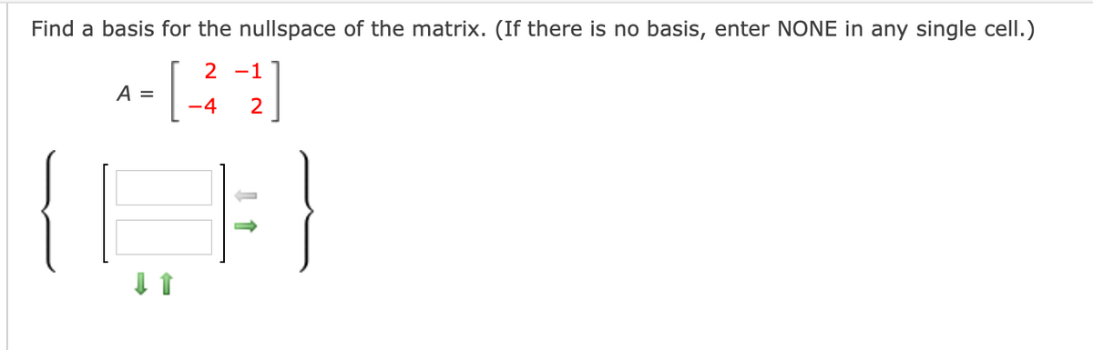 **Problem Statement:**

Find a basis for the nullspace of the matrix. (If there is no basis, enter NONE in any single cell.)

\[ A = \begin{bmatrix} 2 & -1 \\ -4 & 2 \end{bmatrix} \]

**Visual Explanation:**

Below the matrix, a diagram is depicted showing a transformation of a bracketed vector. The diagram includes:

- **Left Bracket:** Represents the input vector.
- **Middle Matrix Placeholder:** Two blank spaces indicating a vector with two elements; an arrow pointing right signifies a mapping through matrix multiplication.
- **Right Bracket:** Represents the resulting vector.
- **Arrows:**
  - Green arrow pointing downwards on the left, suggesting initial entry or importance.
  - Gray arrow between the two sides of the vector notation, symbolizing the action of the matrix on the vector.

**Guideline:** Enter the basis vectors for the nullspace in the given spaces. If there is no basis, type "NONE" in a single cell.