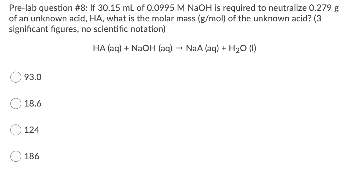 Pre-lab question #8: If 30.15 mL of 0.0995 M NAOH is required to neutralize 0.279 g
of an unknown acid, HA, what is the molar mass (g/mol) of the unknown acid? (3
significant figures, no scientific notation)
HA (aq) + NaOH (aq) → NaA (aq) + H2O (1)
93.0
18.6
124
186
