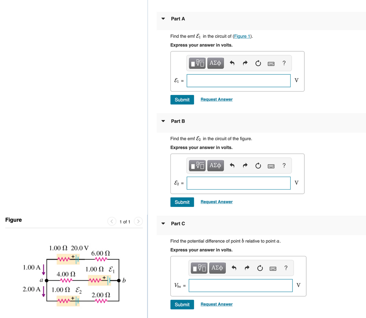 Part A
Find the emf E1 in the circuit of (Figure 1).
Express your answer in volts.
?
E1 =
V
Submit
Request Answer
Part B
Find the emf E, in the circuit of the figure.
Express your answer in volts.
?
Ez =
V
Submit
Request Answer
Figure
1 of 1
Part C
Find the potential difference of point b relative to point a.
1.00 Ω 20.0 V
Express your answer in volts.
6.00 N
ww
1.00 N E¡
1.00 A
?
4.00 N
a
Via
V
2.00 Α | | 1.00 Ω ε,
2.00 N
Submit
Request Answer
