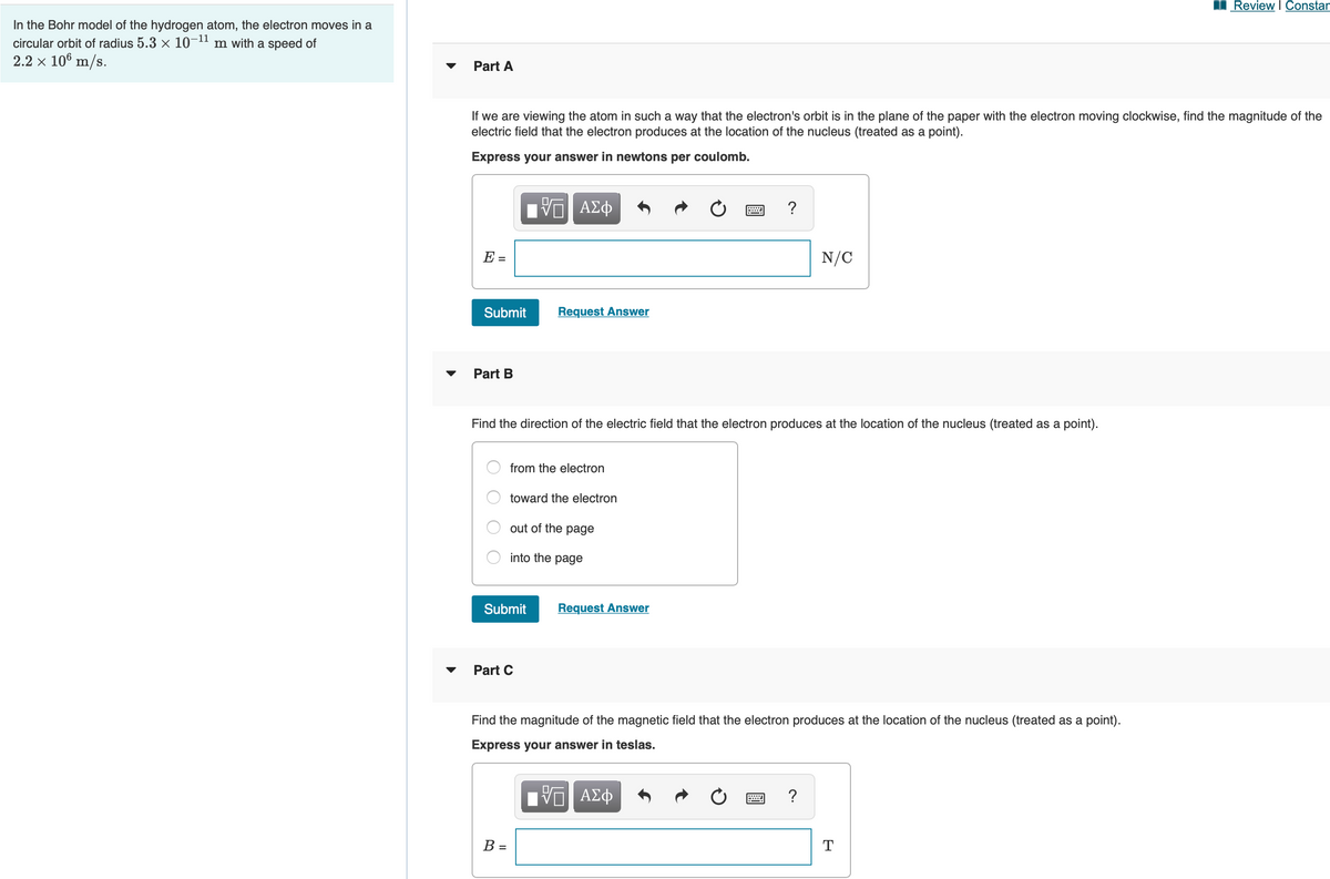 Review I Constan
In the Bohr model of the hydrogen atom, the electron moves in a
circular orbit of radius 5.3 x 10¬1" m with a speed of
2.2 x 106 m/s.
Part A
If we are viewing the atom in such a way that the electron's orbit is in the plane of the paper with the electron moving clockwise, find the magnitude of the
electric field that the electron produces at the location of the nucleus (treated as a point).
Express your answer in newtons per coulomb.
?
E =
N/C
Submit
Request Answer
Part B
Find the direction of the electric field that the electron produces at the location of the nucleus (treated as a point).
from the electron
toward the electron
out of the page
into the page
Submit
Request Answer
Part C
Find the magnitude of the magnetic field that the electron produces at the location of the nucleus (treated as a point).
Express your answer in teslas.
ΑΣφ
B =
T
