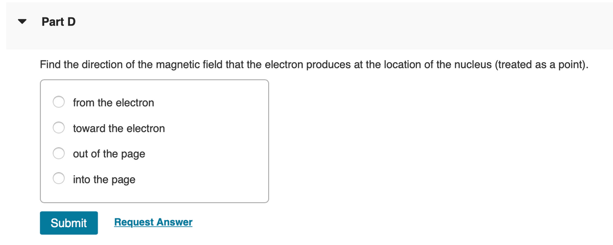 Part D
Find the direction of the magnetic field that the electron produces at the location of the nucleus (treated as a point).
from the electron
toward the electron
out of the
page
into the page
Submit
Request Answer
O O O
