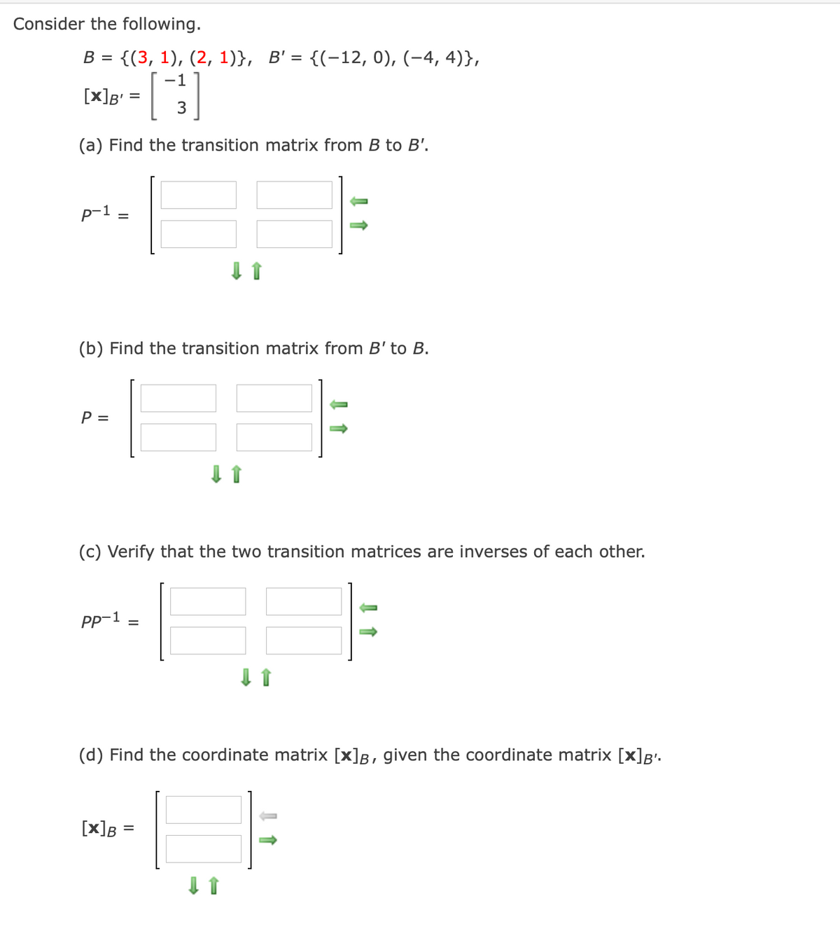 Consider the following.
В 3 {(3, 1), (2, 1)},
B' = {(-12, 0), (-4, 4)},
-1
[x]g' = |
(a) Find the transition matrix from B to B'.
p-1
(b) Find the transition matrix from B' to B.
P =
(c) Verify that the two transition matrices
inverses of each other.
Pp-1
%D
(d) Find the coordinate matrix [x]B, given the coordinate matrix [x]B•.
[x]B =
